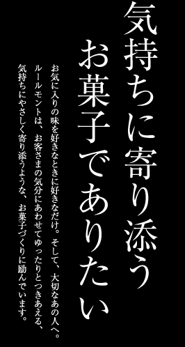 気持ちに寄り添うお菓子でありたいお気に入りの味を好きなときに好きなだけ。そして、大切なあの人へ。ルールモントは、お客さまの気分にあわせてゆったりとつきあえる、気持ちにやさしく寄り添うような、お菓子づくりに励んでいます。