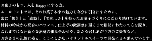 お菓子のもつ、人をHappyにする力。ルールモントでは、そのお菓子本来の魅力を存分に引き出すために、常に「驚き」と「感動」、「美味しさ」を持ったお菓子づくりにこだわり続けています。材料の吟味から配合のバランス、仕上げの微調整に至るまで細部にわたって心を配り、これまでにない新たな素材の組み合わせや、新たな召しあがり方のご提案など、お客さまの記憶に残る、ここにしかないオリジナルスイーツの開発に日々励んでいます。