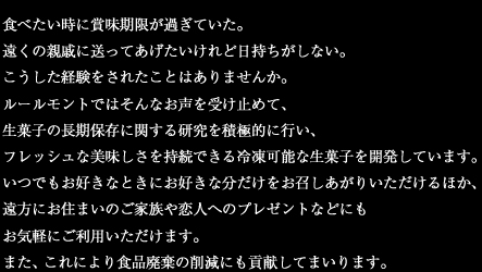 食べたい時に賞味期限が過ぎていた。遠くの親戚に送ってあげたいけれど日持ちがしない。こうした経験をされたことはありませんか。ルールモントではそんなお声を受け止めて、生菓子の長期保存に関する研究を積極的に行い、フレッシュな美味しさを持続できる冷凍可能な生菓子を開発しています。いつでもお好きなときにお好きな分だけをお召しあがりいただけるほか、遠方にお住まいのご家族や恋人へのプレゼントなどにもお気軽にご利用いただけます。また、これにより食品廃棄の問題にも貢献してまいります。