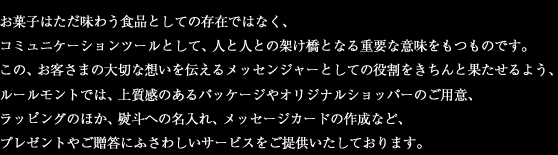 お菓子はただ味わう食品としての存在ではなく、コミュニケーションツールとして、人と人との架け橋となる重要な意味をもつものです。この、お客さまの大切な想いを伝えるメッセンジャーとしての役割をきちんと果たるよう、ルールモントでは、上質感のあるパッケージやオリジナルショッパーのご用意ラッピングのほか、熨斗への名入れ、メッセージカードの作成など、プレゼントやご贈答にふさわしいサービスをご提供いたしております。