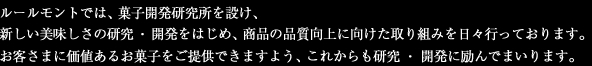 ルールモントでは、菓子開発研究所を設け、新しい美味しさの研究・開発をはじめ、商品の品質向上に向けた取り組みを日々行っております。お客さまに価値あるお菓子をご提供できますよう、これからも研究・開発に励んでまいります。
