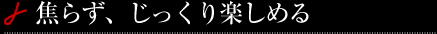 焦らず、じっくり楽しめる